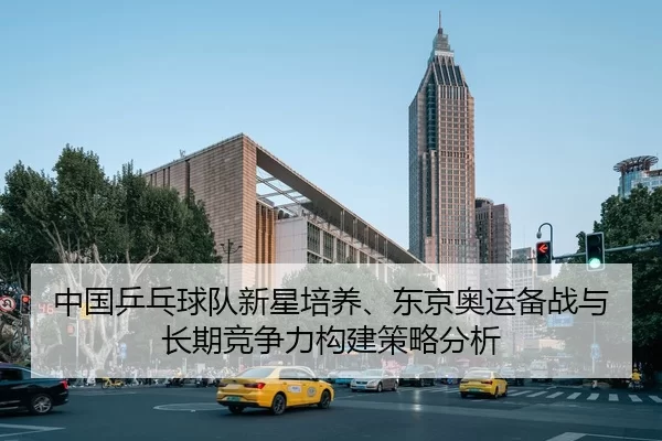 中国乒乓球队新星培养、东京奥运备战与长期竞争力构建策略分析